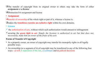 The transfer of copyright from its original owner to others may take the form of either
assignment or a license
Distinction b/n assignment and license
• Assignment
transfer of ownership of the whole right or part of it, whereas a license is.
makes the transferee exercise an exclusive right within his own domains.
• License
 the authorization of acts, without which such authorization would amount to infringement
securing the green light to act. Simply the licensee is authorized to act but that does not,
necessarily, make him an owner of the fruits of his acts
Forms of Transfer of Copyright
• As a property owner, an owner of copyright may transfer his monopoly rights in all legally
possible ways.
• An ownership (or a segment of it) of copyright may be transferred in any of the following four
ways:- a) will, b )operation of the law, c) contracts and d) judicial decisions
 