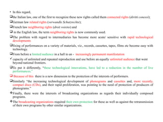 • In this regard,
the Italian law, one of the first to recognize these new rights called them connected rights (diritti conessi);
German law related rights (verwandle Schutzrechte);
French law neighboring rights (droit voisins) and
 in the English law, the term neighboring rights is now commonly used.
The problem with regard to intermediaries has become more acute/ sensitive with rapid technological
developments
fixing of performances on a variety of materials, viz., records, cassettes, tapes, films etc become easy with
technology.
From before a limited audience in a hall to an - increasingly permanent manifestation
capacity of unlimited and repeated reproduction and use before an equally unlimited audience that went
beyond national frontiers.
To put it differently, “these technological innovations, have led to a reduction in the number of live
performances.”
 Because of this there is a new dimension to the protection of the interests of performers.
Similarly “the increasing technological development of phonograms and cassettes and, more recently,
compact discs (CDs), and their rapid proliferation, was pointing to the need of protection of producers of
phonograms.”
Finally, there were the interests of broadcasting organizations as regards their individually composed
programs.
The broadcasting organizations required their own protection for these as well as against the retransmission
of their own programs by other similar organizations.
 