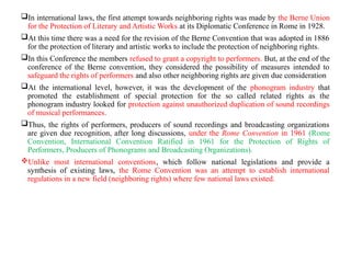 In international laws, the first attempt towards neighboring rights was made by the Berne Union
for the Protection of Literary and Artistic Works at its Diplomatic Conference in Rome in 1928.
At this time there was a need for the revision of the Berne Convention that was adopted in 1886
for the protection of literary and artistic works to include the protection of neighboring rights.
In this Conference the members refused to grant a copyright to performers. But, at the end of the
conference of the Berne convention, they considered the possibility of measures intended to
safeguard the rights of performers and also other neighboring rights are given due consideration
At the international level, however, it was the development of the phonogram industry that
promoted the establishment of special protection for the so called related rights as the
phonogram industry looked for protection against unauthorized duplication of sound recordings
of musical performances.
Thus, the rights of performers, producers of sound recordings and broadcasting organizations
are given due recognition, after long discussions, under the Rome Convention in 1961 (Rome
Convention, International Convention Ratified in 1961 for the Protection of Rights of
Performers, Producers of Phonograms and Broadcasting Organizations).
Unlike most international conventions, which follow national legislations and provide a
synthesis of existing laws, the Rome Convention was an attempt to establish international
regulations in a new field (neighboring rights) where few national laws existed.
 