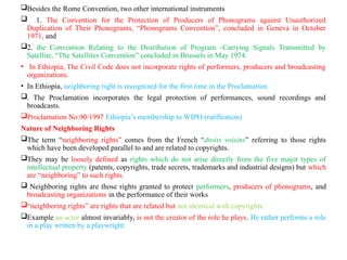 Besides the Rome Convention, two other international instruments
 1. The Convention for the Protection of Producers of Phonograms against Unauthorized
Duplication of Their Phonograms, “Phonograms Convention”, concluded in Geneva in October
1971, and
2. the Convention Relating to the Distribution of Program -Carrying Signals Transmitted by
Satellite, “The Satellites Convention” concluded in Brussels in May 1974.
• In Ethiopia, The Civil Code does not incorporate rights of performers, producers and broadcasting
organizations.
• In Ethiopia, neighboring right is recognized for the first time in the Proclamation.
. The Proclamation incorporates the legal protection of performances, sound recordings and
broadcasts.
Proclamation No.90/1997 Ethiopia’s membership to WIPO (ratification)
Nature of Neighboring Rights
The term “neighboring rights” comes from the French “droits voisins” referring to those rights
which have been developed parallel to and are related to copyrights.
They may be loosely defined as rights which do not arise directly from the five major types of
intellectual property (patents, copyrights, trade secrets, trademarks and industrial designs) but which
are “neighboring” to such rights.
 Neighboring rights are those rights granted to protect performers, producers of phonograms, and
broadcasting organizations in the performance of their works
“neighboring rights” are rights that are related but not identical with copyrights.
Example an actor almost invariably, is not the creator of the role he plays. He rather performs a role
in a play written by a playwright.
 