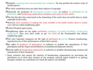 Similarly a musician may not necessarily be a composer. He may perform the creative woks of
another person.
Yet, their contribution does not make them subjects of copyright.
Identically the producers of phonograms produce works of authors as performed by the
performers; and broadcasting organizations broadcast such works on their station.
The fact that they have intervened in the channeling of the works does not entitle them to claim
copyright on the works.
However, their assistance in making the work available to the public entitles them to certain
rights that are called neighboring rights
Under Ethiopian legal system,
Neighboring rights are the rights performers, producers of sound recordings, broadcasting
organizations have over their works as per Art 2(14) of the Proclamation that defines
neighboring rights.
The most important categories are the right of performers to prevent fixation, broadcasting,
reproduction etc of their performances without their consent;
the rights of producers of phonograms to authorize or prohibit the reproduction of their
phonograms and the import and distribution of unauthorized duplicates thereof;
and the rights of broadcasting organization to authorize or prohibit rebroadcasting, fixation and
reproduction of their broadcasts.
• Some countries also protect the interests of broadcasting organizations by preventing the
distribution on or from their territory of any program carrying signal emitted to or passing
through a satellite, by a distributor for whom the signal is not intended.
 