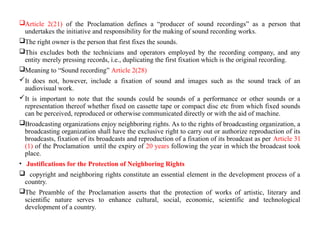 Article 2(21) of the Proclamation defines a “producer of sound recordings” as a person that
undertakes the initiative and responsibility for the making of sound recording works.
The right owner is the person that first fixes the sounds.
This excludes both the technicians and operators employed by the recording company, and any
entity merely pressing records, i.e., duplicating the first fixation which is the original recording.
Meaning to “Sound recording” Article 2(28)
It does not, however, include a fixation of sound and images such as the sound track of an
audiovisual work.
It is important to note that the sounds could be sounds of a performance or other sounds or a
representation thereof whether fixed on cassette tape or compact disc etc from which fixed sounds
can be perceived, reproduced or otherwise communicated directly or with the aid of machine.
Broadcasting organizations enjoy neighboring rights. As to the rights of broadcasting organization, a
broadcasting organization shall have the exclusive right to carry out or authorize reproduction of its
broadcasts, fixation of its broadcasts and reproduction of a fixation of its broadcast as per Article 31
(1) of the Proclamation until the expiry of 20 years following the year in which the broadcast took
place.
• Justifications for the Protection of Neighboring Rights
 copyright and neighboring rights constitute an essential element in the development process of a
country.
The Preamble of the Proclamation asserts that the protection of works of artistic, literary and
scientific nature serves to enhance cultural, social, economic, scientific and technological
development of a country.
 