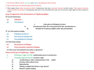 1. It will serve for the social, economic and cultural development of the country
2. they are the means for disseminating works of authors
3. They employ their talents or technical skills. Furthermore, they have economic interests on their works. They require economic
returns for their investment. Consequently, they have to be accorded with some sort of exclusive legal rights for their respective
works
Scope of Application of the Proclamation on Neighboring Rights
 Art 3(3) Performers
(a) Ethiopians
(b) Not nationals
i. ) take place in Ethiopian territory
ii. Incorporated under the work protected in this proclamation or
iii. Included in broadcasts eligible under this proclamation
 Art 3(4) sound recording
(a) Ethiopians producers
(b) First fixed in Ethiopia and
(c) First published in Ethiopia
Art 3(5) broad casting
(d) Head quarter in Ethiopia
(e) From transmitter situated in Ethiopia
Art 3(6) as per international convention or agreement
Owners and Scope of Neighboring Rights
1. Performers’ right (Art 26) –authorization power to performers
 Economic right (Art 26 (1))- Exclusive right
a) broadcasting or other communication to the public
b) Fixation of his unfixed work
c) Reproduction
d) Making available first fixed or copy thereof
e) Rental or public lending
 