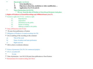  Moral right ( Art 26 (4)
I. To be identified as….
II. Objection to distortion, mutilation or other modification….
III. Application of art 8 (2) and (3)
 Time of protection (Art 26 (5))
 50 year from the date of fixation or from the performance took place
2. Rights of Producers of Sound Recordings and Affiliated Issues (Art 27)
 Exclusive right (Art 27 (1)) – exclusive right
a) Reproduction
b) Importation
c) Distribution to the public
d) Rental or lending
e) Making available to the public
 Time of Protection (Art 27 (2))
 50 years from publication or fixation
 Obligation of Producer of sound recording (Art 28)
 28 (1) Labeling of the recording on the container-
a) Title of the work
b) Name of authors and main performers
c) Right reserved
 28(2) a choir or orchestra reference
 Notice of protection (Art 29)- for commercial purpose
 29 (1) a) symbol (P)
 b) year
 Time of protection –1art 30 (3) 50 years from publication or from fixation
 Remuneration for sound recording (Art 30 (1)
 