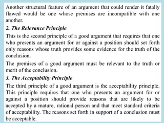 Another structural feature of an argument that could render it fatally
flawed would be one whose premises are incompatible with one
another.
2. The Relevance Principle
This is the second principle of a good argument that requires that one
who presents an argument for or against a position should set forth
only reasons whose truth provides some evidence for the truth of the
conclusion.
The premises of a good argument must be relevant to the truth or
merit of the conclusion.
3. The Acceptability Principle
The third principle of a good argument is the acceptability principle.
This principle requires that one who presents an argument for or
against a position should provide reasons that are likely to be
accepted by a mature, rational person and that meet standard criteria
of acceptability. The reasons set forth in support of a conclusion must
be acceptable.
 