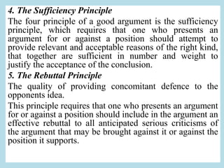 4. The Sufficiency Principle
The four principle of a good argument is the sufficiency
principle, which requires that one who presents an
argument for or against a position should attempt to
provide relevant and acceptable reasons of the right kind,
that together are sufficient in number and weight to
justify the acceptance of the conclusion.
5. The Rebuttal Principle
The quality of providing concomitant defence to the
opponents idea.
This principle requires that one who presents an argument
for or against a position should include in the argument an
effective rebuttal to all anticipated serious criticisms of
the argument that may be brought against it or against the
position it supports.
 