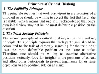 Principles of Critical Thinking
1. The Fallibility Principle
This principle requires that each participant in a discussion of a
disputed issue should be willing to accept the fact that he or she
is fallible, which means that one must acknowledge that one’s
own initial view may not be the most defensible position on the
question.
2. The Truth Seeking Principle
The second principle of a critical thinking is the truth seeking
principle. This principle requires that each participant should be
committed to the task of earnestly searching for the truth or at
least the most defensible position on the issue at stake.
Therefore, one should be willing to examine alternative
positions seriously, look for insights in the positions of others,
and allow other participants to present arguments for or raise
objections to any position held on an issue.
 