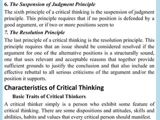 6. The Suspension of Judgment Principle
The sixth principle of a critical thinking is the suspension of judgment
principle. This principle requires that if no position is defended by a
good argument, or if two or more positions seem to
7. The Resolution Principle
The last principle of a critical thinking is the resolution principle. This
principle requires that an issue should be considered resolved if the
argument for one of the alternative positions is a structurally sound,
one that uses relevant and acceptable reasons that together provide
sufficient grounds to justify the conclusion and that also include an
effective rebuttal to all serious criticisms of the argument and/or the
position it supports.
Characteristics of Critical Thinking
Basic Traits of Critical Thinkers
A critical thinker simply is a person who exhibit some feature of
critical thinking. There are some dispositions and attitudes, skills and
abilities, habits and values that every critical person should manifest.
 