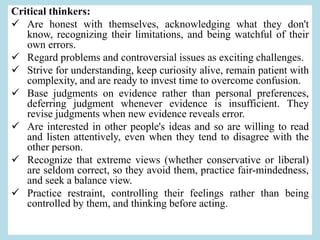 Critical thinkers:
 Are honest with themselves, acknowledging what they don't
know, recognizing their limitations, and being watchful of their
own errors.
 Regard problems and controversial issues as exciting challenges.
 Strive for understanding, keep curiosity alive, remain patient with
complexity, and are ready to invest time to overcome confusion.
 Base judgments on evidence rather than personal preferences,
deferring judgment whenever evidence is insufficient. They
revise judgments when new evidence reveals error.
 Are interested in other people's ideas and so are willing to read
and listen attentively, even when they tend to disagree with the
other person.
 Recognize that extreme views (whether conservative or liberal)
are seldom correct, so they avoid them, practice fair-mindedness,
and seek a balance view.
 Practice restraint, controlling their feelings rather than being
controlled by them, and thinking before acting.
 