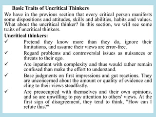 Basic Traits of Uncritical Thinkers
We have in the previous section that every critical person manifests
some dispositions and attitudes, skills and abilities, habits and values.
What about the uncritical thinker? In this section, we will see some
traits of uncritical thinkers.
Uncritical thinkers:
 Pretend they know more than they do, ignore their
limitations, and assume their views are error-free.
 Regard problems and controversial issues as nuisances or
threats to their ego.
 Are inpatient with complexity and thus would rather remain
confused than make the effort to understand.
 Base judgments on first impressions and gut reactions. They
are unconcerned about the amount or quality of evidence and
cling to their views steadfastly.
 Are preoccupied with themselves and their own opinions,
and so are unwilling to pay attention to others' views. At the
first sign of disagreement, they tend to think, "How can I
refute this?"
 