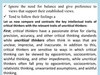  Ignore the need for balance and give preference to
views that support their established views.
 Tend to follow their feelings a
Let us now compare and contrasts the key intellectual traits of
critical thinkers with the relevant traits of uncritical thinkers:
First, critical thinkers have a passionate drive for clarity,
precision, accuracy, and other critical thinking standards
while uncritical thinkers often think in ways that are
unclear, imprecise, and inaccurate. In addition to this,
critical thinkers are sensitive to ways in which critical
thinking can be skewed by egocentrism, sociocentrism,
wishful thinking, and other impediments, while uncritical
thinkers often fall prey to egocentrism, sociocentrism,
relativistic thinking, unwarranted assumptions, and wishful
thinking.
 