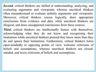 Second, critical thinkers are skilled at understanding, analyzing, and
evaluating arguments and viewpoints whereas uncritical thinkers
often misunderstand or evaluate unfairly arguments and viewpoints.
Moreover, critical thinkers reason logically, draw appropriate
conclusions from evidence and data, while uncritical thinkers are
illogical, and draw unsupported conclusions from these sources.
Third, critical thinkers are intellectually honest with themselves,
acknowledging what they do not know and recognizing their
limitations while uncritical thinkers pretend they know more than they
do and ignore their limitations. Furthermore, critical thinkers listen
open-mindedly to opposing points of view, welcome criticisms of
beliefs and assumptions, whereas uncritical thinkers are closed-
minded, and resist criticisms of beliefs and assumptions.
 