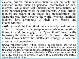 Fourth, critical thinkers base their beliefs on facts and
evidence rather than on personal preferences or self-
interests, while uncritical thinkers often base beliefs on
mere personal preferences or self-interests. Again, critical
thinkers are aware of the biases and preconceptions that
shape the way they perceive the world, whereas uncritical
thinkers lack awareness of their own biases and
preconceptions.
Fifth, critical thinkers think independently and are not
afraid to disagree with group opinion whereas uncritical
thinkers tend to engage in “groupthink” uncritically
following the beliefs and values of the crowd. Moreover,
critical thinkers have the intellectual courage to face and
assess nd act impulsively.
Finally yet importantly, critical thinkers pursue truth, are curious
about a wide range of issues and have the intellectual perseverance
to pursue insights or truths despite obstacles or difficulties whereas
uncritical thinkers are often relatively indifferent to truth and lack
curiosity, tend not to persevere when they encounter intellectual
obstacles or difficulties.
 