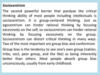 Sociocentrism
The second powerful barrier that paralyze the critical
thinking ability of most people including intellectuals is
sociocentrism. It is group-centered thinking. Just as
egocentrism can hinder rational thinking by focusing
excessively on the self, so sociocentrism can hinder rational
thinking by focusing excessively on the group.
Sociocentrism can distort critical thinking in many ways.
Two of the most important are group bias and conformism.
Group bias is the tendency to see one’s own group (nation,
tribe, sect, peer group, and the like) as being inherently
better than others. Most people absorb group bias
unconsciously, usually from early childhood.
 