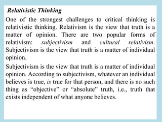 Relativistic Thinking
One of the strongest challenges to critical thinking is
relativistic thinking. Relativism is the view that truth is a
matter of opinion. There are two popular forms of
relativism: subjectivism and cultural relativism.
Subjectivism is the view that truth is a matter of individual
opinion.
Subjectivism is the view that truth is a matter of individual
opinion. According to subjectivism, whatever an individual
believes is true, is true for that person, and there is no such
thing as “objective” or “absolute” truth, i.e., truth that
exists independent of what anyone believes.
 