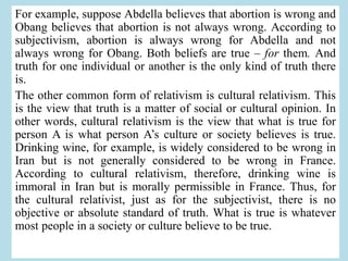 For example, suppose Abdella believes that abortion is wrong and
Obang believes that abortion is not always wrong. According to
subjectivism, abortion is always wrong for Abdella and not
always wrong for Obang. Both beliefs are true – for them. And
truth for one individual or another is the only kind of truth there
is.
The other common form of relativism is cultural relativism. This
is the view that truth is a matter of social or cultural opinion. In
other words, cultural relativism is the view that what is true for
person A is what person A’s culture or society believes is true.
Drinking wine, for example, is widely considered to be wrong in
Iran but is not generally considered to be wrong in France.
According to cultural relativism, therefore, drinking wine is
immoral in Iran but is morally permissible in France. Thus, for
the cultural relativist, just as for the subjectivist, there is no
objective or absolute standard of truth. What is true is whatever
most people in a society or culture believe to be true.
 