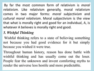 By far the most common form of relativism is moral
relativism. Like relativism generally, moral relativism
comes in two major forms: moral subjectivism and
cultural moral relativism. Moral subjectivism is the view
that what is morally right and good for an individual, A, is
whatever A believes is morally right and good.
5. Wishful Thinking
Wishful thinking refers to a state of believing something
not because you had good evidence for it but simply
because you wished it were true.
Throughout human history, reason has done battle with
wishful thinking and has usually come out the loser.
People fear the unknown and invent comforting myths to
render the universe less hostile and more predictable.
 