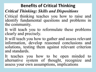 Benefits of Critical Thinking
Critical Thinking: Skills and Dispositions
Critical thinking teaches you how to raise and
identify fundamental questions and problems in
the community.
It will teach you to reformulate these problems
clearly and precisely.
It will teach you how to gather and assess relevant
information, develop reasoned conclusions and
solutions, testing them against relevant criterion
and standards.
It teaches you how to be open minded to
alternative system of thought, recognize and
assess your own assumptions, implications
 