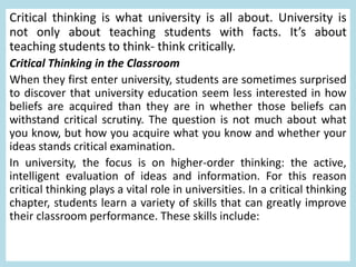 Critical thinking is what university is all about. University is
not only about teaching students with facts. It’s about
teaching students to think- think critically.
Critical Thinking in the Classroom
When they first enter university, students are sometimes surprised
to discover that university education seem less interested in how
beliefs are acquired than they are in whether those beliefs can
withstand critical scrutiny. The question is not much about what
you know, but how you acquire what you know and whether your
ideas stands critical examination.
In university, the focus is on higher-order thinking: the active,
intelligent evaluation of ideas and information. For this reason
critical thinking plays a vital role in universities. In a critical thinking
chapter, students learn a variety of skills that can greatly improve
their classroom performance. These skills include:
 
