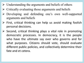  Understanding the arguments and beliefs of others
 Critically evaluating those arguments and beliefs
 Developing and defending one’s own well-supported
arguments and beliefs
 First, critical thinking can help us avoid making foolish
personal decisions.
 Second, critical thinking plays a vital role in promoting
democratic processes. In democracy, it is the people
who have the ultimate say over who governs and for
what purposes. Citizens should vote, should evaluate
different public policies, and collectively determine their
fate and et cetera.
 