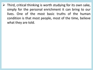  Third, critical thinking is worth studying for its own sake,
simply for the personal enrichment it can bring to our
lives. One of the most basic truths of the human
condition is that most people, most of the time, believe
what they are told.
 