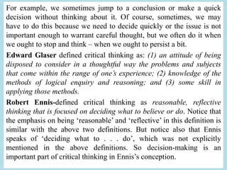 For example, we sometimes jump to a conclusion or make a quick
decision without thinking about it. Of course, sometimes, we may
have to do this because we need to decide quickly or the issue is not
important enough to warrant careful thought, but we often do it when
we ought to stop and think – when we ought to persist a bit.
Edward Glaser defined critical thinking as: (1) an attitude of being
disposed to consider in a thoughtful way the problems and subjects
that come within the range of one’s experience; (2) knowledge of the
methods of logical enquiry and reasoning; and (3) some skill in
applying those methods.
Robert Ennis-defined critical thinking as reasonable, reflective
thinking that is focused on deciding what to believe or do. Notice that
the emphasis on being ‘reasonable’ and ‘reflective’ in this definition is
similar with the above two definitions. But notice also that Ennis
speaks of ‘deciding what to . . . do’, which was not explicitly
mentioned in the above definitions. So decision-making is an
important part of critical thinking in Ennis’s conception.
 