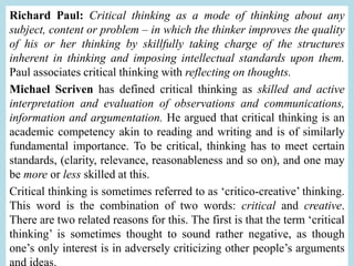 Richard Paul: Critical thinking as a mode of thinking about any
subject, content or problem – in which the thinker improves the quality
of his or her thinking by skillfully taking charge of the structures
inherent in thinking and imposing intellectual standards upon them.
Paul associates critical thinking with reflecting on thoughts.
Michael Scriven has defined critical thinking as skilled and active
interpretation and evaluation of observations and communications,
information and argumentation. He argued that critical thinking is an
academic competency akin to reading and writing and is of similarly
fundamental importance. To be critical, thinking has to meet certain
standards, (clarity, relevance, reasonableness and so on), and one may
be more or less skilled at this.
Critical thinking is sometimes referred to as ‘critico-creative’ thinking.
This word is the combination of two words: critical and creative.
There are two related reasons for this. The first is that the term ‘critical
thinking’ is sometimes thought to sound rather negative, as though
one’s only interest is in adversely criticizing other people’s arguments
and ideas.
 