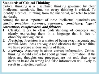 Standards of Critical Thinking
Critical thinking is a disciplined thinking governed by clear
intellectual standards. But, not every thinking is critical. To
identify a critical thinking from the uncritical, we refer to some
standards.
Among the most important of these intellectual standards are
clarity, precision, accuracy, relevance, consistency, logical
correctness, completeness, and fairness.
1. Clarity: refers to clear understanding of concepts and
clearly expressing them in a language that is free of
obscurity and vagueness.
2. Precision: Precision is a matter of being exact, accurate and
careful. Most ideas are vague and obscures though we think
we have precise understanding of them.
3. Accuracy: Accuracy is about correct information. Critical
thinking should care a lot about genuine information. If the
ideas and thoughts one processes are not real, then once
decision based on wrong and false information will likely to
result in distorting realities.
 