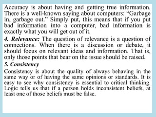 Accuracy is about having and getting true information.
There is a well-known saying about computers: “Garbage
in, garbage out.” Simply put, this means that if you put
bad information into a computer, bad information is
exactly what you will get out of it.
4. Relevance: The question of relevance is a question of
connections. When there is a discussion or debate, it
should focus on relevant ideas and information. That is,
only those points that bear on the issue should be raised.
5. Consistency
Consistency is about the quality of always behaving in the
same way or of having the same opinions or standards. It is
easy to see why consistency is essential to critical thinking.
Logic tells us that if a person holds inconsistent beliefs, at
least one of those beliefs must be false.
 