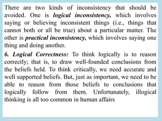 There are two kinds of inconsistency that should be
avoided. One is logical inconsistency, which involves
saying or believing inconsistent things (i.e., things that
cannot both or all be true) about a particular matter. The
other is practical inconsistency, which involves saying one
thing and doing another.
6. Logical Correctness: To think logically is to reason
correctly; that is, to draw well-founded conclusions from
the beliefs held. To think critically, we need accurate and
well supported beliefs. But, just as important, we need to be
able to reason from those beliefs to conclusions that
logically follow from them. Unfortunately, illogical
thinking is all too common in human affairs
 