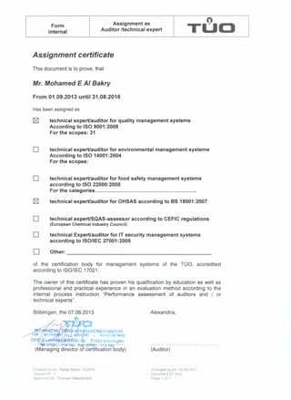 Assignment as nForm
TUOinternal Auditor Itechnical expert
Assignment certificate
This document is to prove, that
Mr. Mohamed E AI Bakry
From 01.09.2013 until 31.08.2016
Has been assigned as
~ technical expert/auditor for quality management systems
According to ISO 9001 :2008
For the scopes: 31
D technical expert/auditor for environmental management systeme
According to ISO 14001:2004
For the scopes:
D technical expert/auditor for food safety management systems
according to ISO 22000:2005
For the categories .
technical expert/auditor for OHSAS according to 8518001 :2007
D technical expert/SQAS-assessor according to CEFIC regulations
(European Chemical Industry Council)
D technical Expert/auditor for IT security management systems
according to ISO/IEC 27001 :2005
D Other: _
of the certification body for management systems of the TOO, accredited
according to ISO/lEG 17021.
The owner of this certificate has proven his qualification by education as well as
professional and practical experience in an evaluation method according to the
internal process instruction "Performance assessment of auditors and / or
technical experts".
B6blingen, the 07.08.2013 Alexandria,
(Auditor)
Created by/on: Nadia Bayer! 3-2010
Verslon-N'.:1
Approved by: Thomas Haberbosch
Changed byion: 05.02.2011
Document 2t -34-e
Page 1 of 1
 