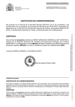 SECRETARÍA GENERAL DE UNIVERSIDADES
SUBDIRECCIÓN GENERAL DE TÍTULOS Y
RECONOCIMIENTO DE CUALIFICACIONES
CERTIFICADO DE CORRESPONDENCIA
De acuerdo con el artículo 27.2 del Real Decreto 967/2014, de 21 de noviembre, y de
conformidad con el Acuerdo de Consejo de Ministros de 04-09-2015, publicado por
Resolución de 14-09-2015 de la Dirección General de Política Universitaria (BOE 02-10-
2015), la Subdirectora General de Títulos y Reconocimiento de Cualificaciones
CERTIFICA:
Que al título de Arquitecto obtenido por IÑIGO SARALEGUI URIZAR con NIF 44169105C e
inscrito en el Registro Nacional de Titulados Universitarios Oficiales con número
2008215977, le corresponde el nivel 3 (Máster) del Marco Español de Cualificaciones para la
Educación Superior (MECES) y el nivel 7, del Marco Europeo de Cualificaciones (EQF).
Lo que se certifica en Madrid, a 3 de febrero de 2017
That the degree of Arquitecto obtained by IÑIGO SARALEGUI URIZAR with ID 44169105C and listed in the
National Register of Official University Graduates with number 2008215977, has been placed within level 3
(Máster) of the Spanish Higher Education Qualifications Framework (MECES) and level 7, of the European
Qualifications Framework (EQF).
CERTIFIES:
According to Article 27.2 of Royal Decree 967/2014, of 21 November, and in accordance with the Cabinet
Agreement of 04-09-2015 published by Resolution of 14-09-2015 of the Directorate General of University Policy
(BOE 02-10-2015), the Deputy Director General for Qualifications and Recognition of Foreign Higher Education
Degrees
CERTIFICATE OF CORRESPONDENCE
Unofficial translation
Laautenticidaddeestedocumentosepuedecomprobaren
https://sede.educacion.gob.es/cid/medianteelcódigosegurodeverificación(csv).csv:245817712614311993165826
 