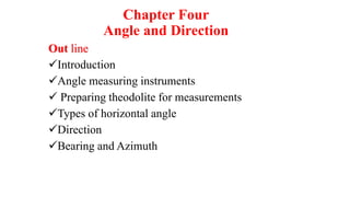 Chapter Four
Angle and Direction
Out line
Introduction
Angle measuring instruments
 Preparing theodolite for measurements
Types of horizontal angle
Direction
Bearing and Azimuth
 