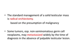 • The standard management of a solid testicular mass
is radical orchiectomy.
based on the presumption of malignancy
• Some tumors, esp. non-seminomatous germ cell
neoplasms, may metastasized widely by the time of
diagnosis in the absence of palpable testicular lesion.
 