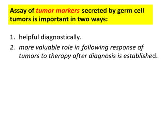 Assay of tumor markers secreted by germ cell
tumors is important in two ways:
1. helpful diagnostically.
2. more valuable role in following response of
tumors to therapy after diagnosis is established.
 