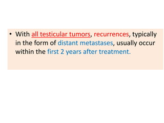 • With all testicular tumors, recurrences, typically
in the form of distant metastases, usually occur
within the first 2 years after treatment.
 