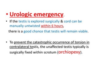 • Urologic emergency.
• If the testis is explored surgically & cord can be
manually untwisted within 6 hours,
there is a good chance that testis will remain viable.
• To prevent the catastrophic occurrence of torsion in
contralateral testis, the unaffected testis typically is
surgically fixed within scrotum (orchiopexy).
 
