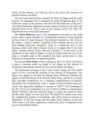 whole, of this entrance was built up, and in the recess thus formed was
placed a lavatory and drain.
The east wall of the cloisters connects St. Mary’s College with the north
transept. An imposing view is obtained on going through the door at the
north-east corner of the cloisters. We now see the north side of the nave,
with flying buttresses supported on huge masses of masonry, the ruins and
graceful tower of St. Mary’s and, in the distance across the Alan, the
magnificent ruins of the episcopal palace.
The North Doorway (see p. 80) corresponds in position to the south
porch, and is a good example of a Transitional (Norman to Early English)
doorway, but it is much decayed. The principal ornament is, like those in
the arcade, a kind of hybrid composed of the Norman chevron and the
Early-English dog-tooth ornaments. There is a depressed arch to this
doorway, which, with other evidence, leads us to suppose that it has been
higher. Another feature which calls for comment—it is the same in the
arcade but in less marked degree—is that no matter what the size of the
stone, a complete part of the ornament has been carved upon it, thus
obtaining an irregular but not unpleasing effect.
The present West Front is from a design by Sir G. G. Scott, who based
it upon a drawing which he found in the library of the Society of
Antiquaries showing the church as it was before Nash’s alterations.
The illustrations on pages 2 and 7 show Nash’s design of 1793, which
seems to have received the sanction of the Society of Antiquaries. The
figures that appear in the first are Bishop Jones, Professor Freeman, the
authors of the best history of St. David’s, Dean Allen, and Sir G. G. Scott.
This execrable composition was a hopeless conglomeration of Norman,
Decorated, and Perpendicular, with a couple of heavy-arched buttresses,
which were apparently standing as recently as 1887.[8] The rebuilding of
the West Front was undertaken at a cost of about £4,000 as a memorial to
Bishop Thirlwall, who first seriously began to restore the church in 1864,
and his statue stands over the west door. The material is Caerfai stone from
the neighbouring quarries of Caerbwdy, and suffers from its newness in
appearance. In fact the design and the purple stone combine to give the
whole front a very heavy appearance, which only years of exposure to the
sea air will partially remedy.
 