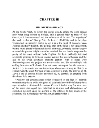 CHAPTER III
THE INTERIOR—THE NAVE
At the South Porch, by which the visitor usually enters, the ogee-headed
holy-water stoup should be noticed, and a general view be made of the
church, as it is most unusual and has a character all its own. The majority of
the work is that of Bishop Peter de Leiâ (1176-1198), and is therefore
Transitional in character; that is to say, it is at the point of fusion between
Norman and Early English. The pointed arch of the latter is not yet adopted,
but the round (more or less) arch is still employed, probably in some degree
to avoid the greater height otherwise entailed, but the details verge on the
purity of the most refined Early English. De Leiâ evidently intended
sexpartite groining to form an internal ceiling, but an earthquake and the
fall of the tower doubtless instilled caution—even if funds were
forthcoming—and the project was never carried out. The exceedingly rich
ceiling, however, of Irish oak does not make one regret this circumstance,
for its very bizarrerie and semi-arabesque character, coming so closely in
contact with the great Norman arches, combine to make the interior of St.
David’s one of unusual beauty. The more so, by contrast, on entering from
the almost bald exterior.
“Possibly the circumstances which conduced to the lack of external
ornament may have led its designers to counterbalance this deficiency by a
superabundance of internal decoration. Certain it is that very few structures
of the same size equal this cathedral in richness and elaborateness of
execution lavished upon this portion of the interior. In fact, much of the
solemnity of a Romanesque nave is lost, an effect which is
 