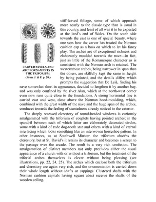 CARVED PANELS AND
ARCH ORNAMENTS IN
THE TRIFORIUM.
(From J. & F. p. 58.)
stiff-leaved foliage, some of which approach
more nearly to the classic type than is usual in
this country, and least of all was it to be expected
at the land’s end of Wales. On the south side
towards the east is one of special beauty, where
one sees how the carver has treated the Norman
cushion cap as a boss on which to let his fancy
play. The arches are of exceptional richness and
elaborately moulded towards the nave—in fact,
just as little of the Romanesque character as is
consistent with the Norman arch is retained. The
westernmost arches, being narrower in span than
the others, are skilfully kept the same in height
by being pointed, and the details differ; which
prompts the suggestion that De Leiâ, finding his
nave somewhat short in appearance, decided to lengthen it by another bay,
and was only confined by the river Alan, which at the north-west corner
even now runs quite close to the foundations. A strong horizontal line is
carried east and west, close above the Norman hood-moulding, which,
combined with the great width of the nave and the huge span of the arches,
conduces towards the feeling of stuntedness already noticed in the exterior.
The deeply recessed clerestory of round-headed windows is curiously
amalgamated with the triforium of couplets having pointed arches; in the
spandril between each of which latter are elaborately decorated circles,
some with a kind of rude dog-tooth star and others with a kind of eternal
interlacing which looks something like an interwoven horseshoe pattern. In
other instances, as at Southwell Minster, the triforium absorbs the
clerestory, but at St. David’s it retains its character and becomes a screen to
the passage over the arcade. The result is a very rich confusion. The
amalgamation of distinct members not only precludes either the usual
appearance of a church with or without a triforium, but the treatment of the
triforial arches themselves is clever without being pleasing (see
illustrations, pp. 22, 24, 25). The arches which enclose both the triforium
and clerestory are again very rich, and the ornamentation is carried down
their whole length without shafts or cappings. Clustered shafts with the
Norman cushion capitals having square abaci receive the shafts of the
wooden ceiling.
 