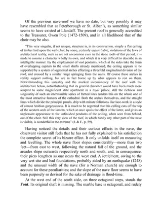 Of the previous nave-roof we have no date, but very possibly it may
have resembled that at Peterborough or St. Alban’s, as something similar
seems to have existed at Llandaff. The present roof is generally accredited
to the Treasurer, Owen Pole (1472-1509), and in all likelihood that of the
choir may be also.
“This very singular, if not unique, structure is, in its construction, simply a flat ceiling
of timber laid upon the walls; but, by some, certainly unjustifiable, violations of the laws of
architectural reality, such as are not uncommon even in the stone roofs of that period, it is
made to assume a character wholly its own, and which it is very difficult to describe in an
intelligible manner. By the employment of vast pendants, which at the sides take the form
of overlapping capitals to the small shafts already mentioned, the ceiling appears to be
supported by a system of segmental arches effecting a threefold longitudinal division of the
roof, and crossed by a similar range springing from the walls. Of course these arches in
reality support nothing, but are in fact borne up by what appears to rest on them.
Notwithstanding this unreality and the marked inconsistency of the roof with the
architecture below, notwithstanding that its general character would have been much more
adapted to some magnificent state apartment in a royal palace, still the richness and
singularity of such an interminable series of fretted lines renders this on the whole one of
the most attractive features of the cathedral. Both the arches themselves, and the straight
lines which divide the principal panels, drip with minute foliations like lace-work in a style
of almost Arabian gorgeousness. It is much to be regretted that this ceiling cuts off the top
of the western arch of the lantern, which at once spoils the effect of the latter, and gives an
unpleasant appearance to the unfinished pendants of the ceiling, when seen from behind,
out of the choir. Still this very view of the roof, in which hardly any other part of the nave
is visible, is wonderful in the extreme” (J. & F., p. 59).
Having noticed the details and their curious effects in the nave, the
observant visitor still feels that he has not fully explained to his satisfaction
the complete secret of its bizarre effect. It only unfolds itself on measuring
and levelling. The whole nave floor slopes considerably—more than two
feet—from east to west, following the natural fall of the ground, and the
arcades slope outwards respectively north and south, and, in consequence,
their piers lengthen as one nears the west end. A settlement, owing to the
very wet site and bad foundations, probably aided by an earthquake (1248)
and the unusual width of the nave (for a Norman church) are enough to
account for these peculiarities; and the slope of the nave floor seems to have
been purposely so devised for the sake of drainage in flood-time.
At the west end of the south aisle, on three octagonal steps, stands the
Font. Its original shaft is missing. The marble base is octagonal, and rudely
 