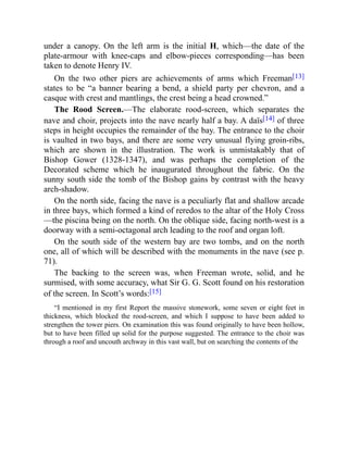 under a canopy. On the left arm is the initial H, which—the date of the
plate-armour with knee-caps and elbow-pieces corresponding—has been
taken to denote Henry IV.
On the two other piers are achievements of arms which Freeman[13]
states to be “a banner bearing a bend, a shield party per chevron, and a
casque with crest and mantlings, the crest being a head crowned.”
The Rood Screen.—The elaborate rood-screen, which separates the
nave and choir, projects into the nave nearly half a bay. A daïs[14] of three
steps in height occupies the remainder of the bay. The entrance to the choir
is vaulted in two bays, and there are some very unusual flying groin-ribs,
which are shown in the illustration. The work is unmistakably that of
Bishop Gower (1328-1347), and was perhaps the completion of the
Decorated scheme which he inaugurated throughout the fabric. On the
sunny south side the tomb of the Bishop gains by contrast with the heavy
arch-shadow.
On the north side, facing the nave is a peculiarly flat and shallow arcade
in three bays, which formed a kind of reredos to the altar of the Holy Cross
—the piscina being on the north. On the oblique side, facing north-west is a
doorway with a semi-octagonal arch leading to the roof and organ loft.
On the south side of the western bay are two tombs, and on the north
one, all of which will be described with the monuments in the nave (see p.
71).
The backing to the screen was, when Freeman wrote, solid, and he
surmised, with some accuracy, what Sir G. G. Scott found on his restoration
of the screen. In Scott’s words:[15]
“I mentioned in my first Report the massive stonework, some seven or eight feet in
thickness, which blocked the rood-screen, and which I suppose to have been added to
strengthen the tower piers. On examination this was found originally to have been hollow,
but to have been filled up solid for the purpose suggested. The entrance to the choir was
through a roof and uncouth archway in this vast wall, but on searching the contents of the
 