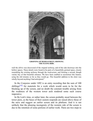 GROINING OF ROOD SCREEN, SHOWING
THE FLYING RIBS.
wall the débris was discovered of the original archway, and of the side doorways into the
hollow spaces. These details were found to be parts of a beautifully groined space, closely
resembling the existing archway through the rood-screen, and forming a second, though
varied, bay of that beautiful entrance. We have been enabled to reconstruct this feature,
using the old remains so far as they would go. This beautiful addition to the choir was
wholly beyond anything I had anticipated.”
In the Computus under 1492 is an entry recording that the sum of 100
shillings[16] for materials for a work which would seem to be for the
blocking up of the screen, and no doubt the constant trouble arising from
the weakness of the western tower arch rendered some such course
imperative.
In De Leiâ’s time, or rather later, the screen probably stood between the
tower piers, as the bases of their eastern responds are raised above those of
the nave and suggest an earlier screen and its platform. And it is not
unlikely that the pleasing incongruity of the western side of the screen is
due to the retention of some portions of earlier work. There are two steps to
 
