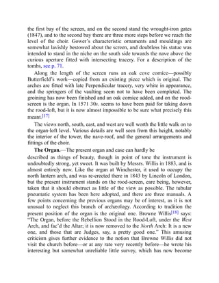 the first bay of the screen, and on the second stand the wrought-iron gates
(1847), and to the second bay there are three more steps before we reach the
level of the choir. Gower’s characteristic ornaments and mouldings are
somewhat lavishly bestowed about the screen, and doubtless his statue was
intended to stand in the niche on the south side towards the nave above the
curious aperture fitted with intersecting tracery. For a description of the
tombs, see p. 71.
Along the length of the screen runs an oak cove cornice—possibly
Butterfield’s work—copied from an existing piece which is original. The
arches are fitted with late Perpendicular tracery, very white in appearance,
and the springers of the vaulting seem not to have been completed. The
groining has now been finished and an oak cornice added, and on the rood-
screen is the organ. In 1571 30s. seems to have been paid for taking down
the rood-loft, but it is now almost impossible to be sure what precisely this
meant.[17]
The views north, south, east, and west are well worth the little walk on to
the organ-loft level. Various details are well seen from this height, notably
the interior of the tower, the nave-roof, and the general arrangements and
fittings of the choir.
The Organ.—The present organ and case can hardly be
described as things of beauty, though in point of tone the instrument is
undoubtedly strong, yet sweet. It was built by Messrs. Willis in 1883, and is
almost entirely new. Like the organ at Winchester, it used to occupy the
north lantern arch, and was re-erected there in 1843 by Lincoln of London,
but the present instrument stands on the rood-screen, care being, however,
taken that it should obstruct as little of the view as possible. The tubular
pneumatic system has been here adopted, and there are three manuals. A
few points concerning the previous organs may be of interest, as it is not
unusual to neglect this branch of archæology. According to tradition the
present position of the organ is the original one. Browne Willis[18] says:
“The Organ, before the Rebellion Stood in the Rood-Loft, under the West
Arch, and fac’d the Altar; it is now removed to the North Arch: It is a new
one, and those that are Judges, say, a pretty good one.” This amusing
criticism gives further evidence to the notion that Browne Willis did not
visit the church before—or at any rate very recently before—he wrote his
interesting but somewhat unreliable little survey, which has now become
 