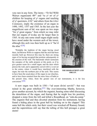 THE ROOD-SCREEN AND
ORGAN.
very rare in any form. The items—“Et Sol Willō
Warryn organizanti 40s” and “to ye mr of ye
children for keeping of ye organs and teaching
of ye quoristers, £10,” and others from the Liber
Communis, imply the existence of an organ in
1490, 1492, 1557 and 1565. In the last year the
magnificent sum of 6d. was spent on two stops
“for ye great organs,” from which we may infer
that our organs of to-day are far larger than in
1565. At any rate some small organ might easily
have stood under the western arch of the tower,
although this arch was then built up as it “fac’d
the altar.”[19]
“Probably the tradition of the organ having stood
there, led Browne Willis to suppose that the arch had been
recently built up. However this may be, there are strong
signs of its having occupied that position subsequently to
the erection of the wall. The balustrade which surmounts
the canopies of the stalls projects at this point, as if to
give greater room for a small organ; and the door which
pierces the wall, and is apparently coeval with it, is not set
in the centre, where it would have interfered with the
organ, but near the northern pier of the arch. This seems
to have been the usual place of the organ in our churches,
and to have been retained from the mere force of habit to
the present time, when, from the greater size of our instruments, it is far less
convenient.”[20]
A new organ was built in 1581—“ad usum divini servitii”—but was
ruined in the great rebellion.[21] The ever-interesting Manby, however,
gives another account, by which the organist, hearing some rebel discussing
the demolition of the organ, and fearing that he might lose his position,
dropped a stone from the loft and killed a Roundhead, an “aids-du-camp.”
The organist fled and thus diverted attention from his instrument, having
found a hiding place in the great bell by holding on to the clapper! This
same bell the rebels stole, but their vessel was wrecked off Ramsey Sound,
and the superstitious still say that the tolling of this bell presages a great
storm!
 