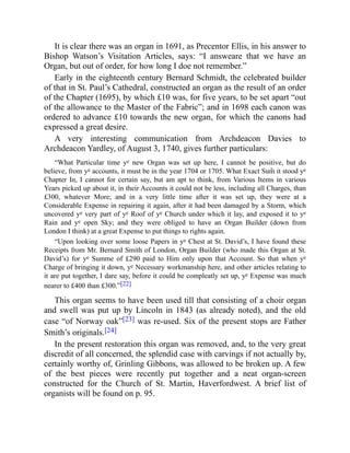 It is clear there was an organ in 1691, as Precentor Ellis, in his answer to
Bishop Watson’s Visitation Articles, says: “I answeare that we have an
Organ, but out of order, for how long I doe not remember.”
Early in the eighteenth century Bernard Schmidt, the celebrated builder
of that in St. Paul’s Cathedral, constructed an organ as the result of an order
of the Chapter (1695), by which £10 was, for five years, to be set apart “out
of the allowance to the Master of the Fabric”; and in 1698 each canon was
ordered to advance £10 towards the new organ, for which the canons had
expressed a great desire.
A very interesting communication from Archdeacon Davies to
Archdeacon Yardley, of August 3, 1740, gives further particulars:
“What Particular time ye new Organ was set up here, I cannot be positive, but do
believe, from ye accounts, it must be in the year 1704 or 1705. What Exact Sum̃ it stood ye
Chapter In, I cannot for certain say, but am apt to think, from Various Items in various
Years picked up about it, in their Accounts it could not be less, including all Charges, than
£300, whatever More; and in a very little time after it was set up, they were at a
Considerable Expense in repairing it again, after it had been damaged by a Storm, which
uncovered ye very part of ye Roof of ye Church under which it lay, and exposed it to ye
Rain and ye open Sky; and they were obliged to have an Organ Builder (down from
London I think) at a great Expense to put things to rights again.
“Upon looking over some loose Papers in ye Chest at St. David’s, I have found these
Receipts from Mr. Bernard Smith of London, Organ Builder (who made this Organ at St.
David’s) for ye Summe of £290 paid to Him only upon that Account. So that when ye
Charge of bringing it down, ye Necessary workmanship here, and other articles relating to
it are put together, I dare say, before it could be compleatly set up, ye Expense was much
nearer to £400 than £300.”[22]
This organ seems to have been used till that consisting of a choir organ
and swell was put up by Lincoln in 1843 (as already noted), and the old
case “of Norway oak”[23] was re-used. Six of the present stops are Father
Smith’s originals.[24]
In the present restoration this organ was removed, and, to the very great
discredit of all concerned, the splendid case with carvings if not actually by,
certainly worthy of, Grinling Gibbons, was allowed to be broken up. A few
of the best pieces were recently put together and a neat organ-screen
constructed for the Church of St. Martin, Haverfordwest. A brief list of
organists will be found on p. 95.
 