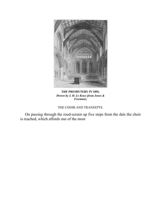 THE PRESBYTERY IN 1856.
Drawn by J. H. Le Keux (from Jones &
Freeman).
THE CHOIR AND TRANSEPTS.
On passing through the rood-screen up five steps from the daïs the choir
is reached, which affords one of the most
 