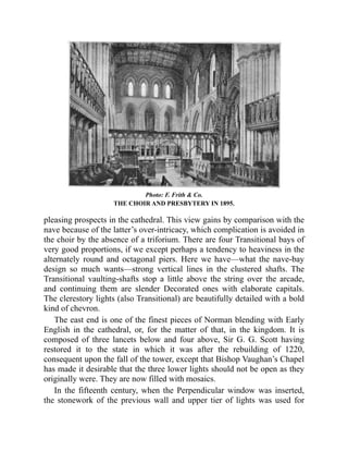 Photo: F. Frith & Co.
THE CHOIR AND PRESBYTERY IN 1895.
pleasing prospects in the cathedral. This view gains by comparison with the
nave because of the latter’s over-intricacy, which complication is avoided in
the choir by the absence of a triforium. There are four Transitional bays of
very good proportions, if we except perhaps a tendency to heaviness in the
alternately round and octagonal piers. Here we have—what the nave-bay
design so much wants—strong vertical lines in the clustered shafts. The
Transitional vaulting-shafts stop a little above the string over the arcade,
and continuing them are slender Decorated ones with elaborate capitals.
The clerestory lights (also Transitional) are beautifully detailed with a bold
kind of chevron.
The east end is one of the finest pieces of Norman blending with Early
English in the cathedral, or, for the matter of that, in the kingdom. It is
composed of three lancets below and four above, Sir G. G. Scott having
restored it to the state in which it was after the rebuilding of 1220,
consequent upon the fall of the tower, except that Bishop Vaughan’s Chapel
has made it desirable that the three lower lights should not be open as they
originally were. They are now filled with mosaics.
In the fifteenth century, when the Perpendicular window was inserted,
the stonework of the previous wall and upper tier of lights was used for
 