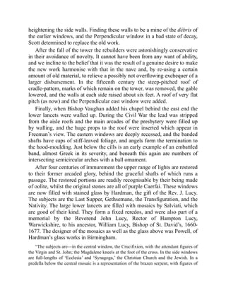 heightening the side walls. Finding these walls to be a mine of the débris of
the earlier windows, and the Perpendicular window in a bad state of decay,
Scott determined to replace the old work.
After the fall of the tower the rebuilders were astonishingly conservative
in their avoidance of novelty. It cannot have been from any want of ability,
and we incline to the belief that it was the result of a genuine desire to make
the new work harmonise with that in the nave and, by re-using a certain
amount of old material, to relieve a possibly not overflowing exchequer of a
larger disbursement. In the fifteenth century the steep-pitched roof of
cradle-pattern, marks of which remain on the tower, was removed, the gable
lowered, and the walls at each side raised about six feet. A roof of very flat
pitch (as now) and the Perpendicular east window were added.
Finally, when Bishop Vaughan added his chapel behind the east end the
lower lancets were walled up. During the Civil War the lead was stripped
from the aisle roofs and the main arcades of the presbytery were filled up
by walling, and the huge props to the roof were inserted which appear in
Freeman’s view. The eastern windows are deeply recessed, and the banded
shafts have caps of stiff-leaved foliage, and angels form the termination to
the hood-moulding. Just below the cills is an early example of an embattled
band, almost Greek in its severity, and beneath this again are numbers of
intersecting semicircular arches with a ball ornament.
After four centuries of immurement the upper range of lights are restored
to their former arcaded glory, behind the graceful shafts of which runs a
passage. The restored portions are readily recognisable by their being made
of oolite, whilst the original stones are all of purple Caerfai. These windows
are now filled with stained glass by Hardman, the gift of the Rev. J. Lucy.
The subjects are the Last Supper, Gethsemane, the Transfiguration, and the
Nativity. The large lower lancets are filled with mosaics by Salviati, which
are good of their kind. They form a fixed reredos, and were also part of a
memorial by the Reverend John Lucy, Rector of Hampton Lucy,
Warwickshire, to his ancestor, William Lucy, Bishop of St. David’s, 1660-
1677. The designer of the mosaics as well as the glass above was Powell, of
Hardman’s glass works in Birmingham.
“The subjects are—in the central window, the Crucifixion, with the attendant figures of
the Virgin and St. John; the Magdalene kneels at the foot of the cross. In the side windows
are full-lengths of ‘Ecclesia’ and ‘Synagoga,’ the Christian Church and the Jewish. In a
predella below the central mosaic is a representation of the brazen serpent, with figures of
 