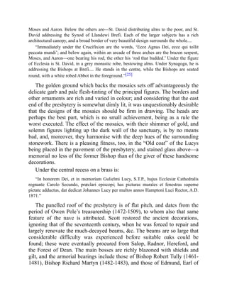 Moses and Aaron. Below the others are—St. David distributing alms to the poor, and St.
David addressing the Synod of Llandewi Brefi. Each of the larger subjects has a rich
architectural canopy, and a broad border of very beautiful design surrounds the whole....
“Immediately under the Crucifixion are the words, ‘Ecce Agnus Dei, ecce qui tollit
peccata mundi’; and below again, within an arcade of three arches are the brazen serpent,
Moses, and Aaron—one bearing his rod, the other his ‘rod that budded.’ Under the figure
of Ecclesia is St. David, in a grey monastic robe, bestowing alms. Under Synagoga, he is
addressing the Bishops at Brefi.... He stands in the centre, while the Bishops are seated
round, with a white robed Abbot in the foreground.”[25]
The golden ground which backs the mosaics sets off advantageously the
delicate garb and pale flesh-tinting of the principal figures. The borders and
other ornaments are rich and varied in colour; and considering that the east
end of the presbytery is somewhat dimly lit, it was unquestionably desirable
that the designs of the mosaics should be firm in drawing. The heads are
perhaps the best part, which is no small achievement, being as a rule the
worst executed. The effect of the mosaics, with their shimmer of gold, and
solemn figures lighting up the dark wall of the sanctuary, is by no means
bad, and, moreover, they harmonise with the deep hues of the surrounding
stonework. There is a pleasing fitness, too, in the “Old coat” of the Lucys
being placed in the pavement of the presbytery, and stained glass above—a
memorial no less of the former Bishop than of the giver of these handsome
decorations.
Under the central recess on a brass is:
“In honorem Dei, et in memoriam Gulielmi Lucy, S.T.P., hujus Ecclesiæ Cathedralis
regnante Carolo Secundo, præclari episcopi; has picturas murales et fenestras superne
pietate adductus, dat dedicat Johannes Lucy per multos annos Hamptoni Luci Rector, A.D.
1871.”
The panelled roof of the presbytery is of flat pitch, and dates from the
period of Owen Pole’s treasurership (1472-1509), to whom also that same
feature of the nave is attributed. Scott restored the ancient decorations,
ignoring that of the seventeenth century, when he was forced to repair and
largely renovate the much-decayed beams, &c. The beams are so large that
considerable difficulty was experienced before suitable oaks could be
found; these were eventually procured from Salop, Radnor, Hereford, and
the Forest of Dean. The main bosses are richly blazoned with shields and
gilt, and the armorial bearings include those of Bishop Robert Tully (1461-
1481), Bishop Richard Martyn (1482-1483), and those of Edmund, Earl of
 